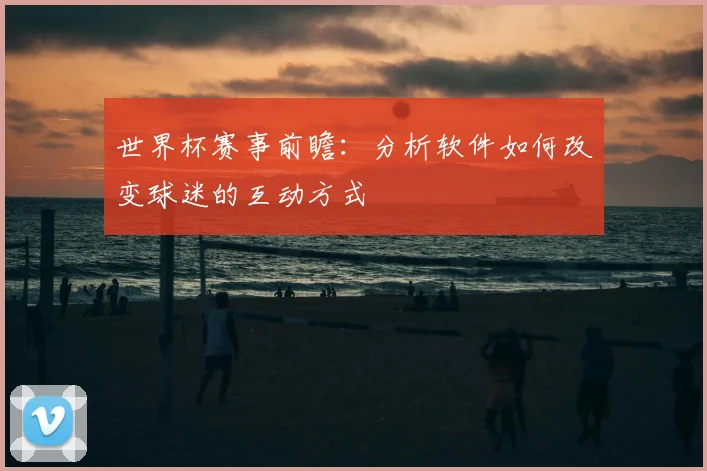 世界杯赛事前瞻：分析软件如何改变球迷的互动方式