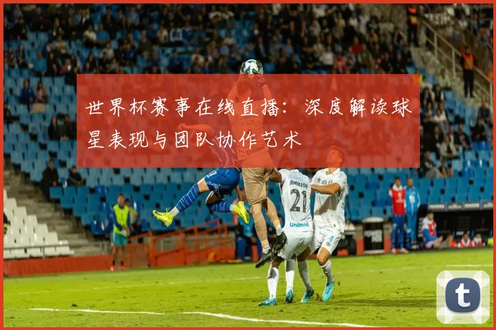世界杯赛事在线直播：深度解读球星表现与团队协作艺术