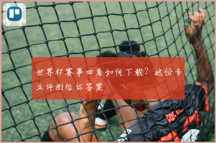 世界杯赛事回看如何下载？这份专业评测给你答案