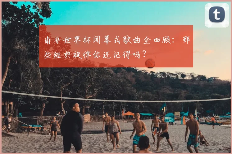 南非世界杯闭幕式歌曲全回顾：那些经典旋律你还记得吗？