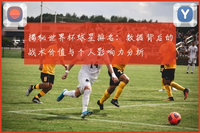 揭秘世界杯球星排名：数据背后的战术价值与个人影响力分析