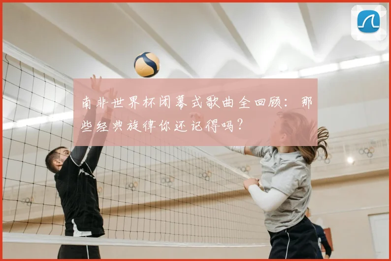 南非世界杯闭幕式歌曲全回顾：那些经典旋律你还记得吗？